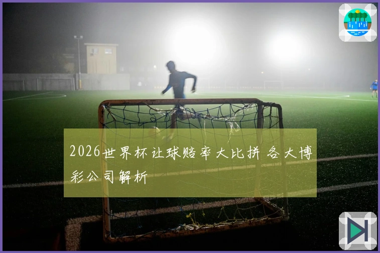 2026世界杯让球赔率大比拼 各大博彩公司解析